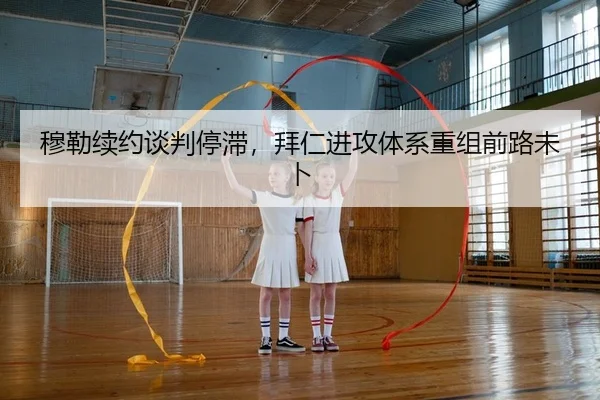 穆勒续约谈判停滞，拜仁进攻体系重组前路未卜
