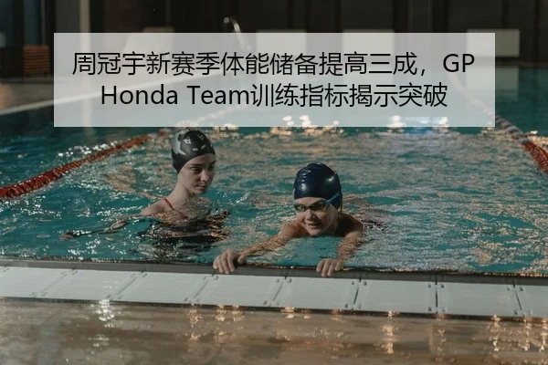 周冠宇新赛季体能储备提高三成，GP Honda Team训练指标揭示突破